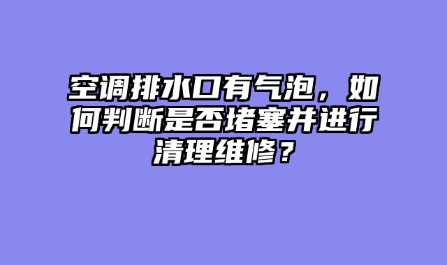 空调排水口有气泡，如何判断是否堵塞并进行清理维修？