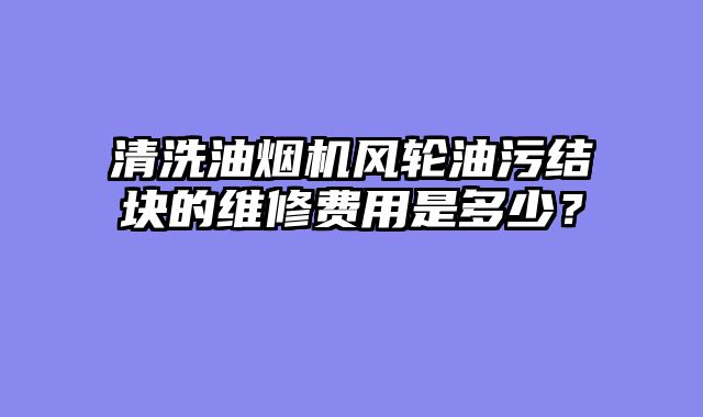 清洗油烟机风轮油污结块的维修费用是多少？