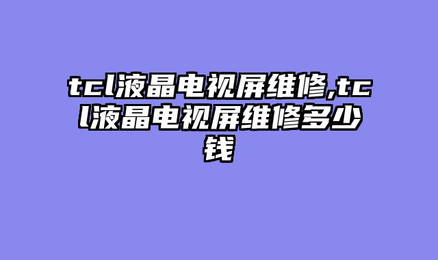 tcl液晶电视屏维修,tcl液晶电视屏维修多少钱