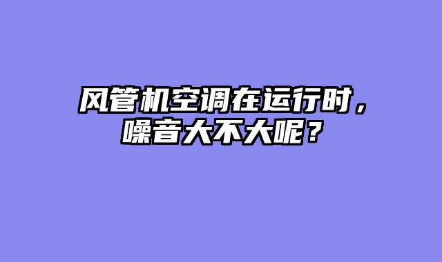 风管机空调在运行时，噪音大不大呢？