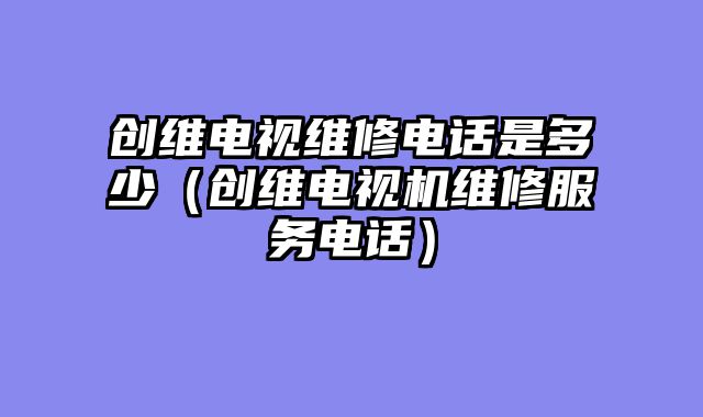 创维电视维修电话是多少（创维电视机维修服务电话）