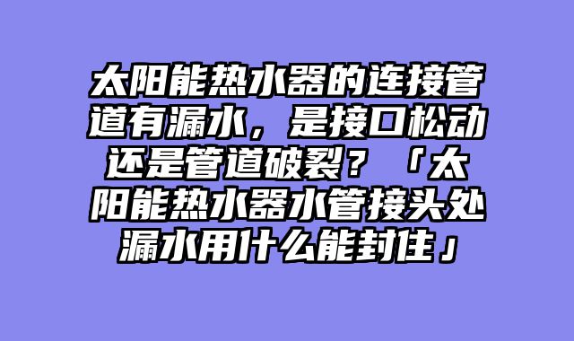 太阳能热水器的连接管道有漏水，是接口松动还是管道破裂？「太阳能热水器水管接头处漏水用什么能封住」