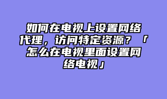 如何在电视上设置网络代理，访问特定资源？「怎么在电视里面设置网络电视」