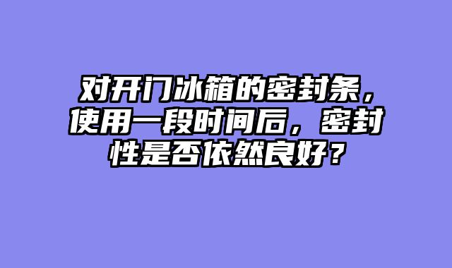 对开门冰箱的密封条，使用一段时间后，密封性是否依然良好？