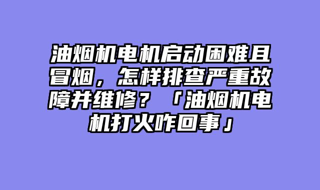 油烟机电机启动困难且冒烟，怎样排查严重故障并维修？「油烟机电机打火咋回事」