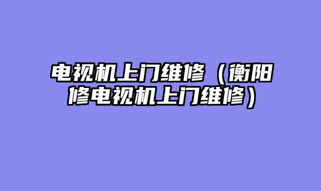 电视机上门维修（衡阳修电视机上门维修）