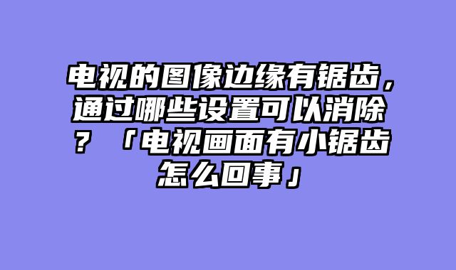 电视的图像边缘有锯齿，通过哪些设置可以消除？「电视画面有小锯齿怎么回事」