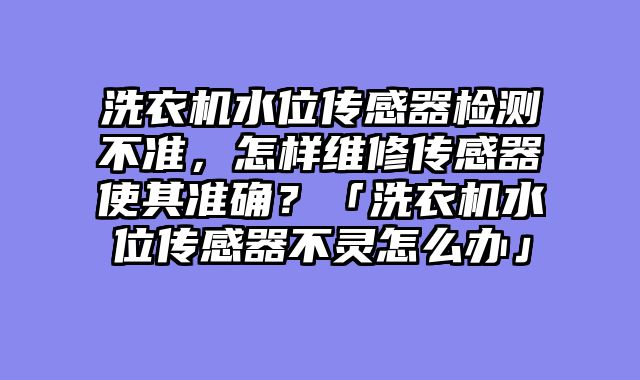 洗衣机水位传感器检测不准，怎样维修传感器使其准确？「洗衣机水位传感器不灵怎么办」