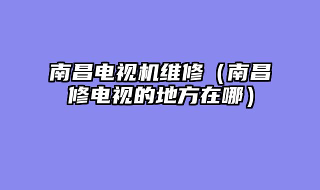 南昌电视机维修（南昌修电视的地方在哪）