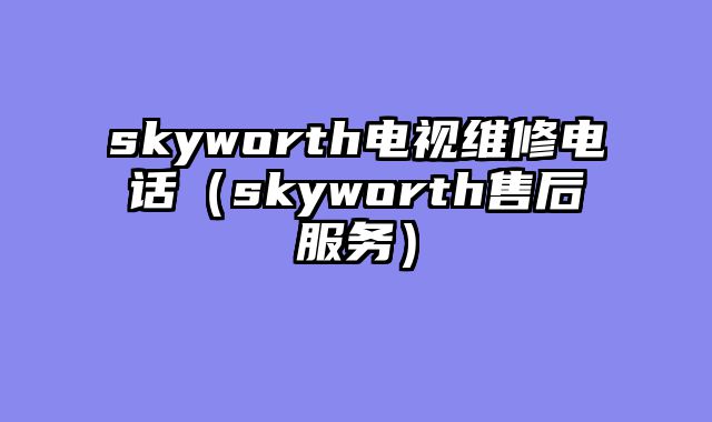 skyworth电视维修电话（skyworth售后服务）