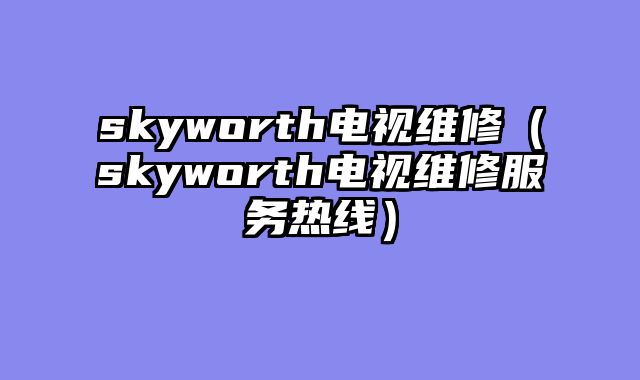 skyworth电视维修（skyworth电视维修服务热线）