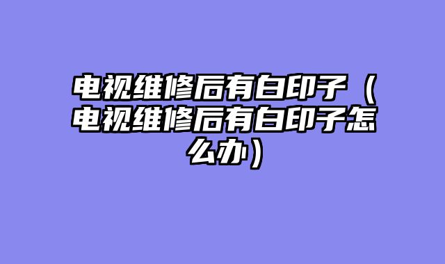 电视维修后有白印子（电视维修后有白印子怎么办）