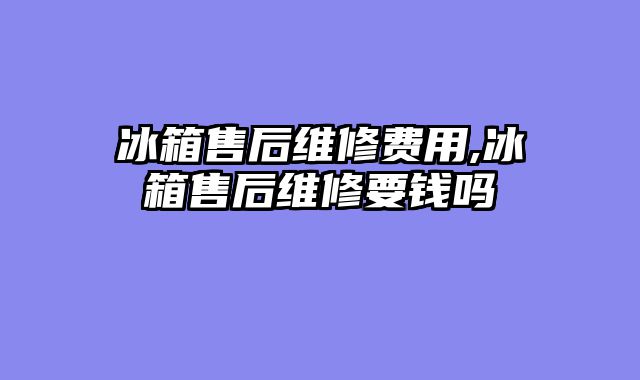 冰箱售后维修费用,冰箱售后维修要钱吗