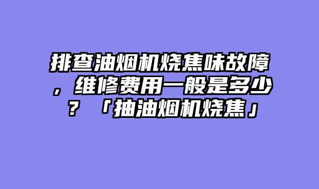 排查油烟机烧焦味故障，维修费用一般是多少？「抽油烟机烧焦」