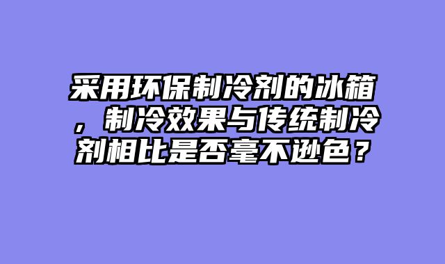 采用环保制冷剂的冰箱，制冷效果与传统制冷剂相比是否毫不逊色？