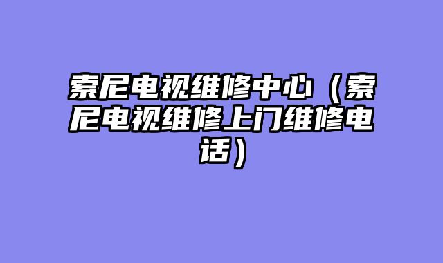 索尼电视维修中心（索尼电视维修上门维修电话）