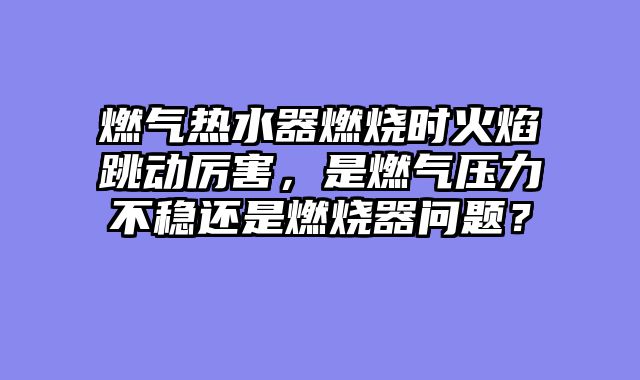 燃气热水器燃烧时火焰跳动厉害，是燃气压力不稳还是燃烧器问题？