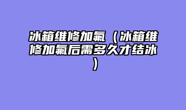 冰箱维修加氟（冰箱维修加氟后需多久才结冰）