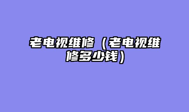 老电视维修（老电视维修多少钱）