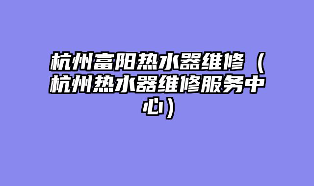 杭州富阳热水器维修（杭州热水器维修服务中心）