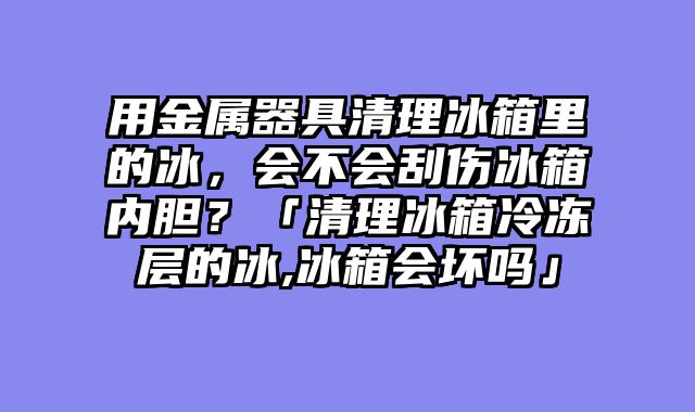 用金属器具清理冰箱里的冰，会不会刮伤冰箱内胆？「清理冰箱冷冻层的冰,冰箱会坏吗」