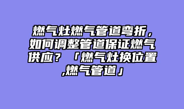 燃气灶燃气管道弯折，如何调整管道保证燃气供应？「燃气灶换位置,燃气管道」