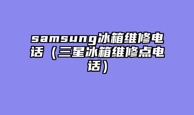 samsung冰箱维修电话（三星冰箱维修点电话）