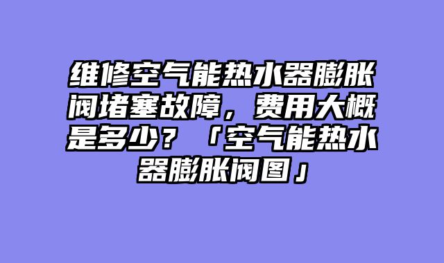 维修空气能热水器膨胀阀堵塞故障，费用大概是多少？「空气能热水器膨胀阀图」