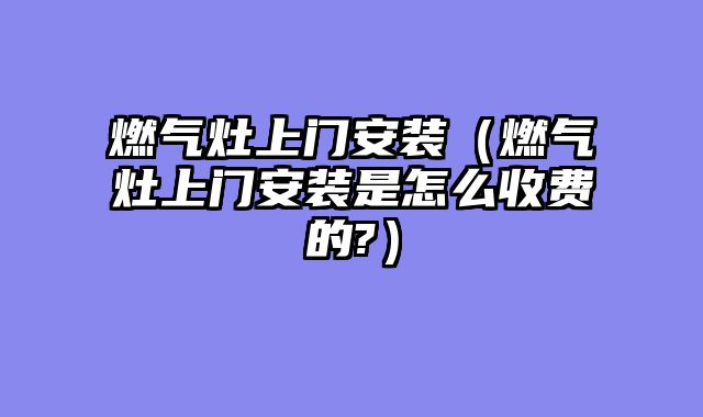 燃气灶上门安装（燃气灶上门安装是怎么收费的?）