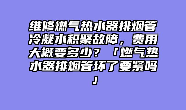 维修燃气热水器排烟管冷凝水积聚故障，费用大概要多少？「燃气热水器排烟管坏了要紧吗」