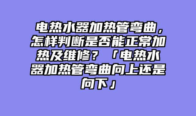 电热水器加热管弯曲，怎样判断是否能正常加热及维修？「电热水器加热管弯曲向上还是向下」