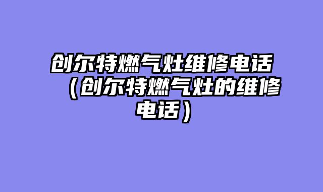 创尔特燃气灶维修电话（创尔特燃气灶的维修电话）