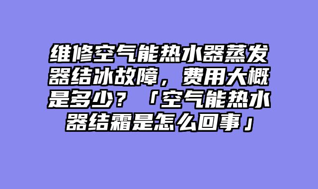 维修空气能热水器蒸发器结冰故障，费用大概是多少？「空气能热水器结霜是怎么回事」