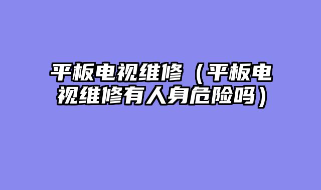 平板电视维修（平板电视维修有人身危险吗）