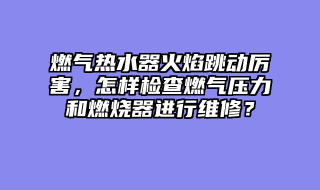 燃气热水器火焰跳动厉害，怎样检查燃气压力和燃烧器进行维修？