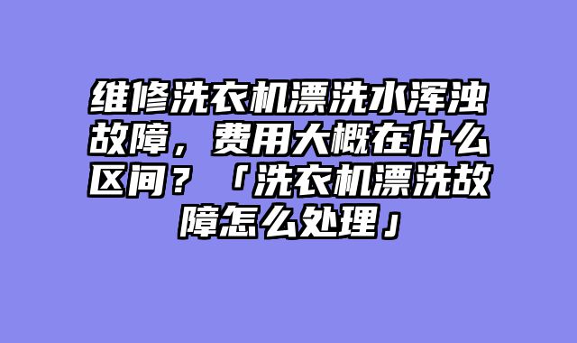 维修洗衣机漂洗水浑浊故障，费用大概在什么区间？「洗衣机漂洗故障怎么处理」