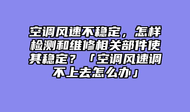 空调风速不稳定，怎样检测和维修相关部件使其稳定？「空调风速调不上去怎么办」