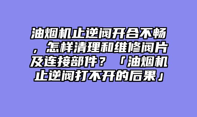 油烟机止逆阀开合不畅，怎样清理和维修阀片及连接部件？「油烟机止逆阀打不开的后果」
