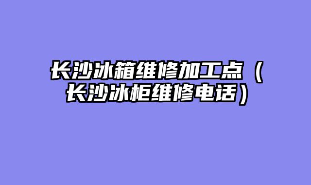 长沙冰箱维修加工点（长沙冰柜维修电话）