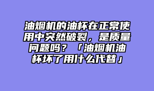 油烟机的油杯在正常使用中突然破裂，是质量问题吗？「油烟机油杯坏了用什么代替」