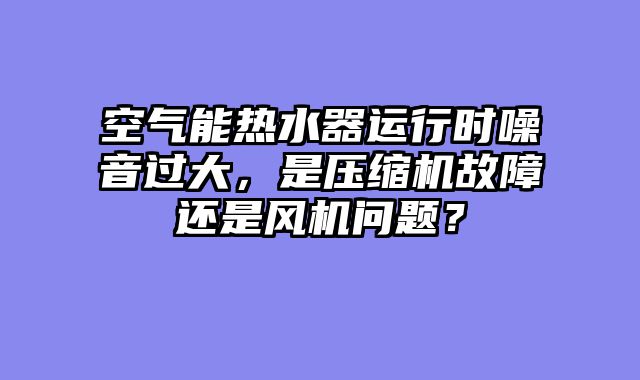 空气能热水器运行时噪音过大，是压缩机故障还是风机问题？