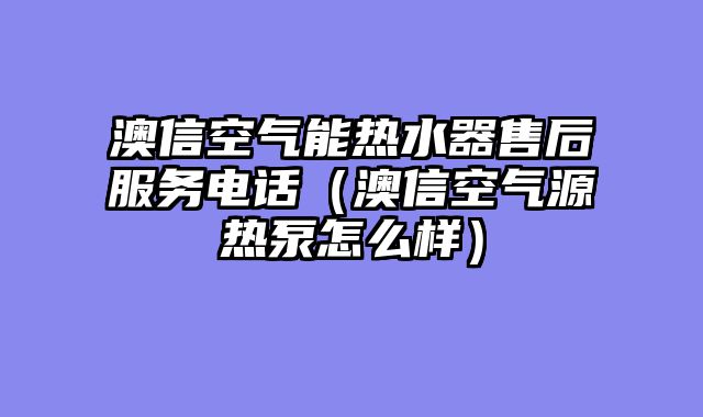 澳信空气能热水器售后服务电话（澳信空气源热泵怎么样）