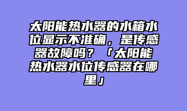 太阳能热水器的水箱水位显示不准确，是传感器故障吗？「太阳能热水器水位传感器在哪里」