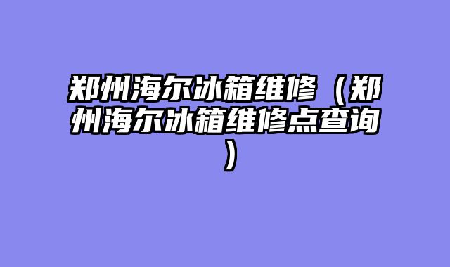 郑州海尔冰箱维修（郑州海尔冰箱维修点查询）