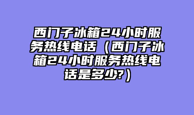 西门子冰箱24小时服务热线电话（西门子冰箱24小时服务热线电话是多少?）