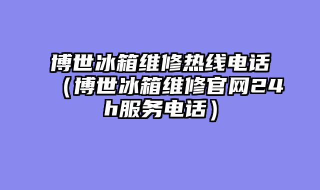 博世冰箱维修热线电话（博世冰箱维修官网24h服务电话）