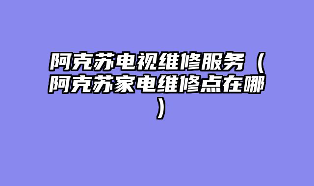 阿克苏电视维修服务（阿克苏家电维修点在哪）