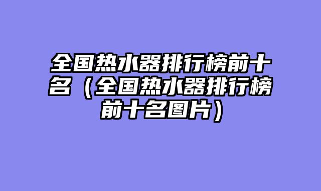 全国热水器排行榜前十名（全国热水器排行榜前十名图片）