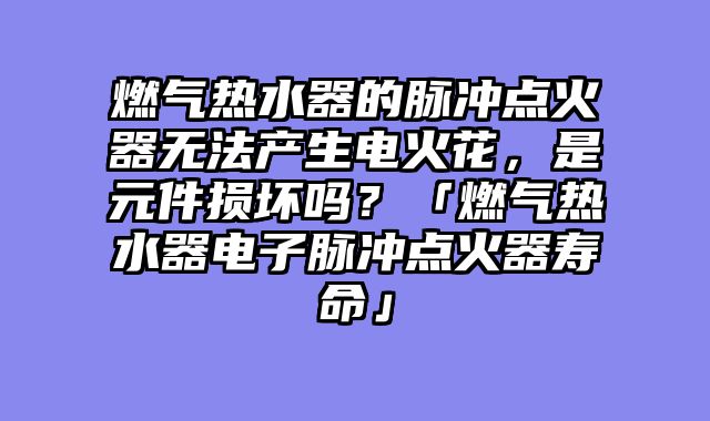 燃气热水器的脉冲点火器无法产生电火花，是元件损坏吗？「燃气热水器电子脉冲点火器寿命」