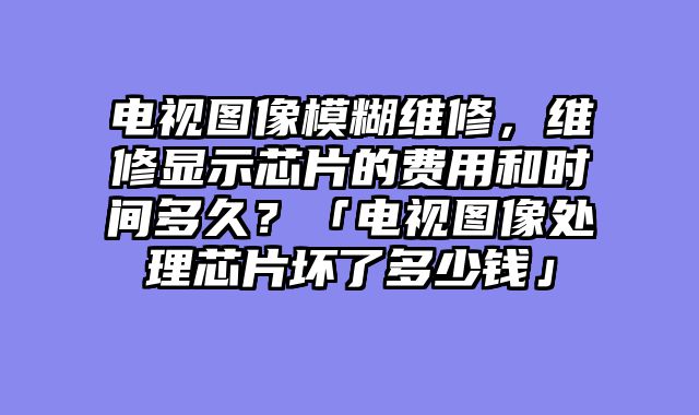 电视图像模糊维修，维修显示芯片的费用和时间多久？「电视图像处理芯片坏了多少钱」